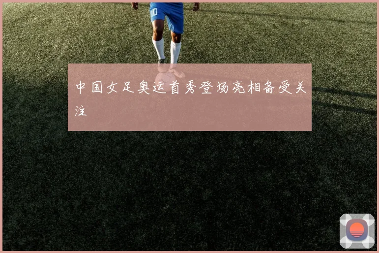 中国女足奥运首秀登场亮相备受关注