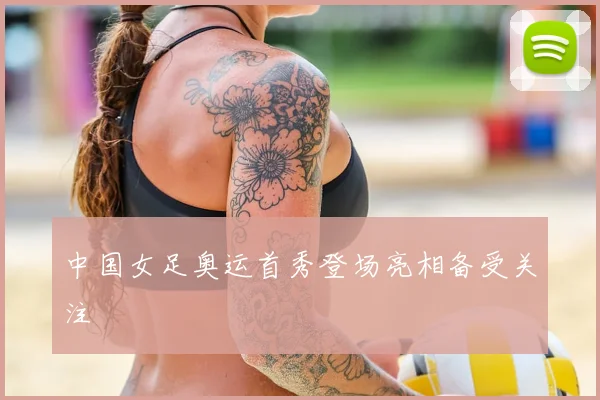 中国女足奥运首秀登场亮相备受关注