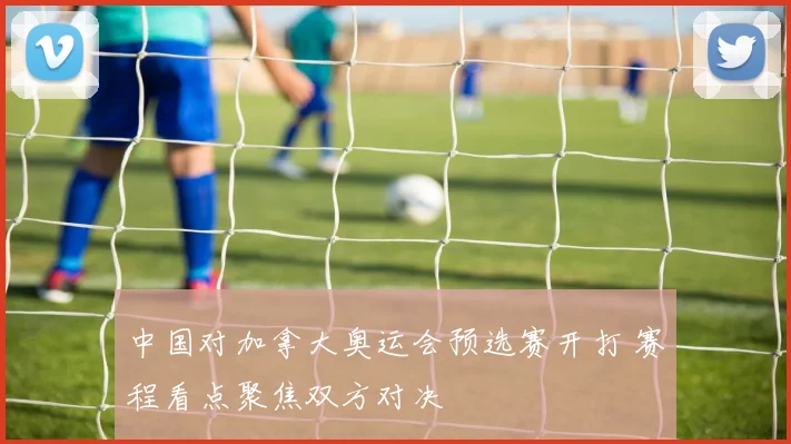 中国对加拿大奥运会预选赛开打 赛程看点聚焦双方对决