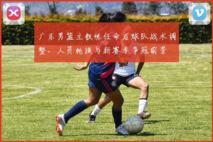 广东男篮主教练任命后球队战术调整、人员轮换与新赛季争冠前景