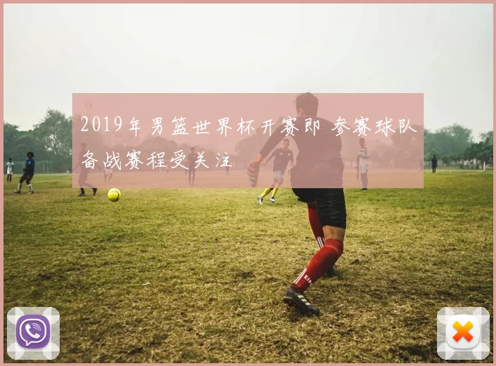 2019年男篮世界杯开赛即 参赛球队备战赛程受关注