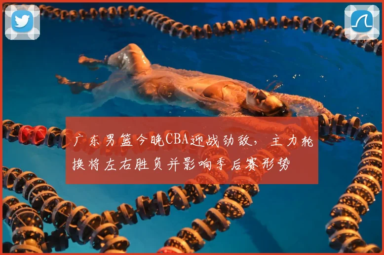 广东男篮今晚CBA迎战劲敌，主力轮换将左右胜负并影响季后赛形势