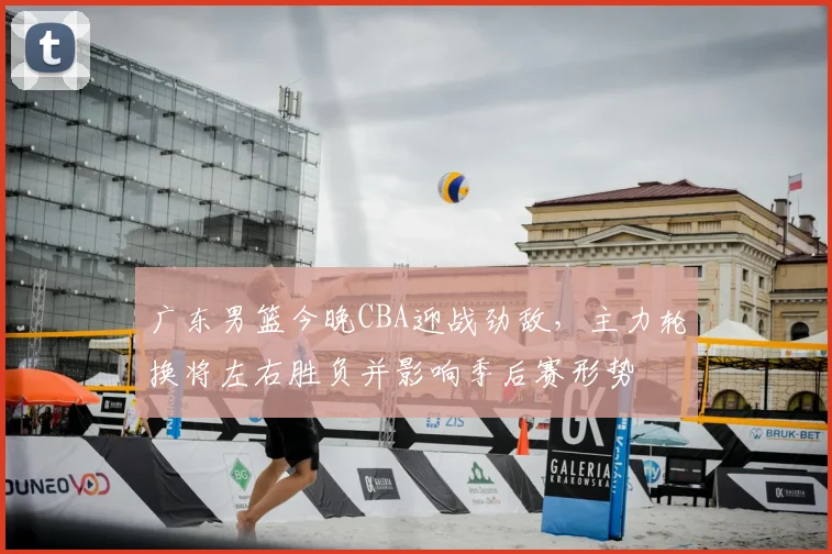 广东男篮今晚CBA迎战劲敌，主力轮换将左右胜负并影响季后赛形势