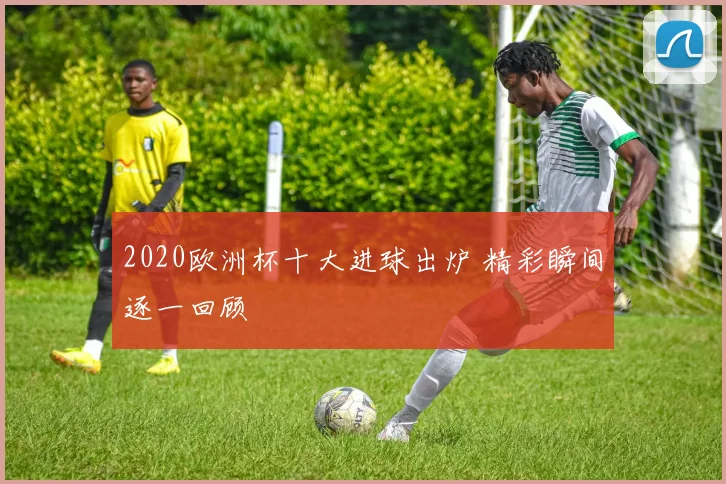 2020欧洲杯十大进球出炉 精彩瞬间逐一回顾