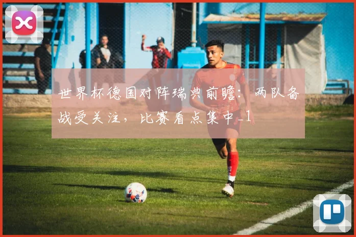 世界杯德国对阵瑞典前瞻：两队备战受关注，比赛看点集中_1