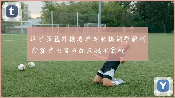 辽宁男篮外援名单与轮换调整解析 新赛季出场分配及战术影响