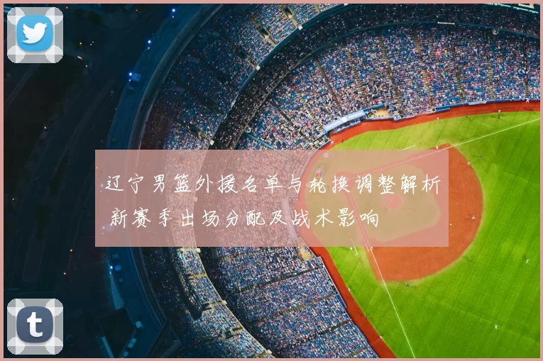 辽宁男篮外援名单与轮换调整解析 新赛季出场分配及战术影响