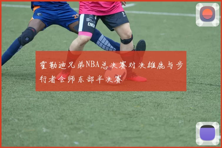 霍勒迪兄弟NBA总决赛对决雄鹿与步行者会师东部半决赛