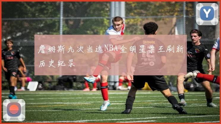 詹姆斯九次当选NBA全明星票王刷新历史纪录