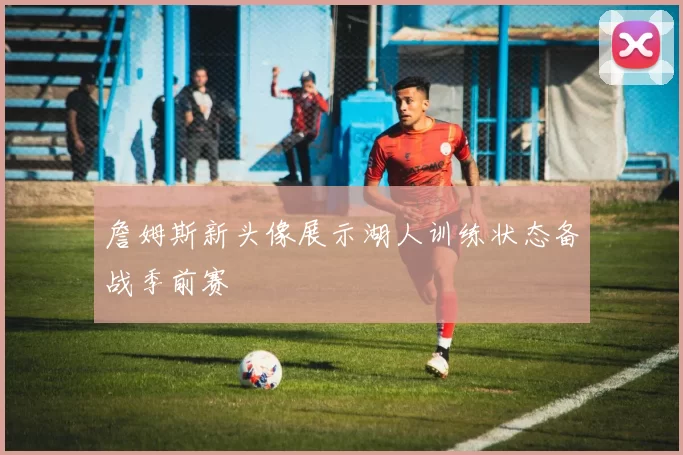 詹姆斯新头像展示湖人训练状态备战季前赛