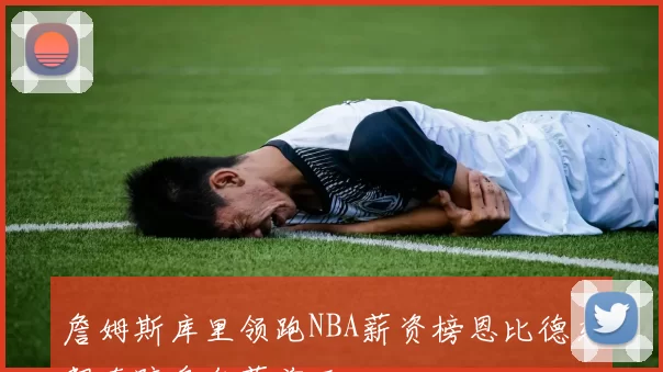 詹姆斯库里领跑NBA薪资榜恩比德东契奇跻身年薪前五
