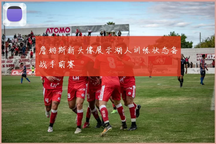 詹姆斯新头像展示湖人训练状态备战季前赛